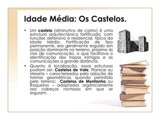 Idade Média: Os Castelos. Um  castelo  (diminutivo de  castro ) é uma estrutura arquitectónica fortificada, com funções defensiva e residencial, típica da Idade Média. Fortificação de tipo permanente, era geralmente erguido em posição dominante no terreno, próximo às vias de comunicação, o que facilitava o identificação das tropas inimigas e as comunicações a grande distância. Quanto à localização, essas estruturas podiam ser:  Castelos de Vale , Planície ou Meseta – caracterizados pela adoção de formas geométricas quando permitido pelo terreno;  Castelos de Montanha  ou Roqueiros – adaptados orgânicamente aos cabeços rochosos em que se erguiam.  