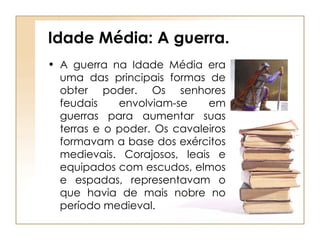 Idade Média: A guerra. A guerra na Idade Média era uma das principais formas de obter poder. Os senhores feudais envolviam-se em guerras para aumentar suas terras e o poder. Os cavaleiros formavam a base dos exércitos medievais. Corajosos, leais e equipados com escudos, elmos e espadas, representavam o que havia de mais nobre no período medieval. 