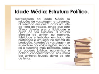 Idade Média: Estrutura Política. Prevaleceram na Idade Média as relações de vassalagem e suserania. O suserano era quem dava um lote de terra ao vassalo, sendo que este último deveria prestar fidelidade e ajuda ao seu suserano. O vassalo oferecia ao senhor, ou suserano, fidelidade e trabalho, em troca de protecção e um lugar no sistema de produção. As redes de vassalagem se estendiam por várias regiões, sendo o rei o suserano mais poderoso. Todos os poderes jurídico, económico e político concentravam-se nas mãos dos senhores feudais, donos de lote de terras. 