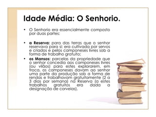 Idade Média: O Senhorio. O Senhorio era essencialmente composto por duas partes: a Reserva:  para das terras que o senhor reservava para si; era cultivada por servos e criados e pelos camponeses livres sob a forma de trabalho gratuito;  os Mansos:  parcelas da propriedade que o senhor concedia aos camponeses livres (ou vilãos) para estes explorarem. em troca, os camponeses davam ao senhor uma parte da produção sob a forma de rendas e trabalhavam gratuitamente (2 a 3 dias por semana) na Reserva (a estes trabalhos gratuitos era dada a designação de corveias). 