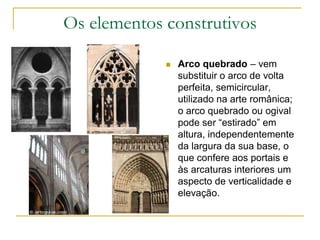 Os elementos construtivos
 Arco quebrado – vem
substituir o arco de volta
perfeita, semicircular,
utilizado na arte românica;
o arco quebrado ou ogival
pode ser “estirado” em
altura, independentemente
da largura da sua base, o
que confere aos portais e
às arcaturas interiores um
aspecto de verticalidade e
elevação.
 
