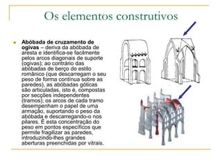Os elementos construtivos
 Abóbada de cruzamento de
ogivas – deriva da abóbada de
aresta e identifica-se facilmente
pelos arcos diagonais de suporte
(ogivas); ao contrário das
abóbadas de berço do estilo
românico (que descarregam o seu
peso de forma contínua sobre as
paredes), as abóbadas góticas
são articuladas, isto é, compostas
por secções independentes
(tramos); os arcos de cada tramo
desempenham o papel de uma
armação, suportando o peso da
abóbada e descarregando-o nos
pilares. É esta concentração do
peso em pontos específicos que
permite fragilizar as paredes,
introduzindo-lhes grandes
aberturas preenchidas por vitrais.
 