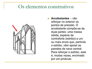 Os elementos construtivos
 Arcobotantes – vão
reforçar no exterior os
pontos de pressão. O
arcobotante compõe-se de
duas partes: uma massa
sólida, espécie de
contraforte (estribo) e um
ou mais arcos que, partindo
o estribo, vêm apoiar as
paredes da nave central.
Para reforçar o estribo, este
é, muitas vezes, encimado
por um pináculo.
 
