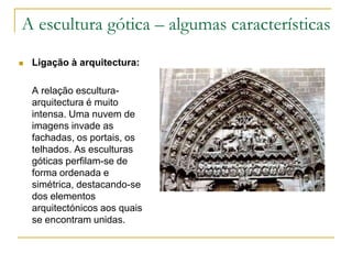 A escultura gótica – algumas características
 Ligação à arquitectura:
A relação escultura-
arquitectura é muito
intensa. Uma nuvem de
imagens invade as
fachadas, os portais, os
telhados. As esculturas
góticas perfilam-se de
forma ordenada e
simétrica, destacando-se
dos elementos
arquitectónicos aos quais
se encontram unidas.
 