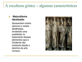 A escultura gótica – algumas características
 Naturalismo
idealizado:
Apresentam rostos
serenos e vestes
detalhadas,
revelando uma
qualidade no
tratamento desses
elementos que o
Ocidente não
conhecia desde o
declínio da arte
romana.
 