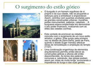 O surgimento do estilo gótico
 O burguês é um homem orgulhoso de si
próprio e da sua cidade, não se poupando a
esforços para a embelezar e engrandecer.
Assim, contribui com quantias avultadas para
as grandes construções urbanas: muralhas,
portas monumentais, palácios, catedrais… A
burguesia estava empenhada em demonstrar
o seu poder financeiro, rivalizando com as
elites das cidades vizinhas.
 Esta vontade de promover as cidades
coincidiu com o surgimento de um novo estilo
artístico, o gótico. Este surgiu pela primeira
vez na abadia de Saint-Denis, perto de Paris,
quando o abade Suger mandou efectuar
obras de remodelação e ampliação do templo
(1137).
 Uma combinação engenhosa de elementos
arquitectónicos permitiu então elevar as
construções góticas a alturas até então
desconhecidas. As torres dos palácios
comunais e, sobretudo, das igrejas podiam
assim ser vistas de muito longe, anunciando a
importância do burgo e das suas gentes.
 