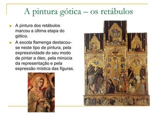 A pintura gótica – os retábulos
 A pintura dos retábulos
marcou a última etapa do
gótico.
 A escola flamenga destacou-
se neste tipo de pintura, pela
expressividade do seu modo
de pintar a óleo, pela minúcia
da representação e pela
expressão mística das figuras.
 
