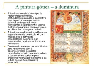 A pintura gótica – a iluminura
 A iluminura consistia num tipo de
representação pictórica,
profundamente colorida e decorativa
que, organizada em pequenos
quadros ao longo dos livros
manuscritos de pergaminho, visava
ilustrar e tornar mais compreensíveis
as diferentes passagens do texto.
 A iluminura readquiriu importância na
segunda metade do século XIII, à
medida que a actividade
arquitectónica declinava e as
encomendas de vitrais se tornavam
mais raras.
 O renovado interesse por esta técnica
está relacionado com o
desenvolvimento de gostos
requintados no seio do mundo urbano
e das cortes europeias e pela
crescente valorização da escrita e da
leitura que se lhe encontrava
associada.
 