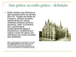 Arte gótica ou estilo gótico - definição
 Estilo artístico que dominou a
arte europeia entre os séculos
XII e XV. Irradiou do Norte de
França e, embora se tenha
desenvolvido em várias
vertentes artísticas (pintura,
escultura, vitral, ourivesaria,
etc.), permaneceu
essencialmente ligado à
arquitectura, recebendo por
vezes o nome de ogival, em
referência aos arcos cruzados
das abóbadas.
Nota: O estilo gótico foi precedido na Europa
pelo estilo românico. Este definia-se pela
horizontalidade e pela obscuridade dos
interiores, fazendo utilização sistemática do
arco de volta perfeita e da abóbada de berço.
 