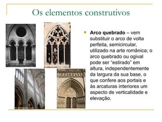 Os elementos construtivos Arco quebrado  – vem substituir o arco de volta perfeita, semicircular, utilizado na arte românica; o arco quebrado ou ogival pode ser “estirado” em altura, independentemente da largura da sua base, o que confere aos portais e às arcaturas interiores um aspecto de verticalidade e elevação. 