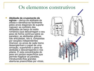 Os elementos construtivos Abóbada de cruzamento de ogivas  – deriva da abóbada de aresta e identifica-se facilmente pelos arcos diagonais de suporte (ogivas); ao contrário das abóbadas de berço do estilo românico (que descarregam o seu peso de forma contínua sobre as paredes), as abóbadas góticas são articuladas, isto é, compostas por secções independentes (tramos); os arcos de cada tramo desempenham o papel de uma armação, suportando o peso da abóbada e descarregando-o nos pilares. É esta concentração do peso em pontos específicos que permite fragilizar as paredes, introduzindo-lhes grandes aberturas preenchidas por vitrais. 