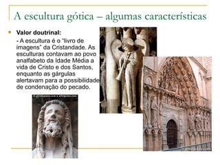 A escultura gótica – algumas características Valor doutrinal: - A escultura é o “livro de imagens” da Cristandade. As esculturas contavam ao povo analfabeto da Idade Média a vida de Cristo e dos Santos, enquanto as gárgulas alertavam para a possibilidade de condenação do pecado.  