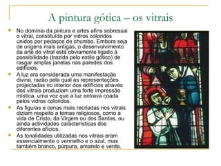 A pintura gótica – os vitrais No domínio da pintura e artes afins sobressai o vitral, constituído por vidros coloridos unidos por pedaços de chumbo. Embora seja de origens mais antigas, o desenvolvimento da arte do vitral está obviamente ligado à possibilidade (trazida pelo estilo gótico) de rasgar amplas janelas nas paredes dos edifícios. A luz era considerada uma manifestação divina, razão pela qual as representações projectadas no interior dos edifícios através dos vitrais produziam uma forte impressão mística, uma vez que a luz entrava coada pelos vidros coloridos.  As figuras e cenas mais recriadas nos vitrais diziam respeito a temas religiosos, como a vida de Cristo, da Virgem ou dos Santos, ou ainda actividades características dos diferentes ofícios. As tonalidades utilizadas nos vitrais eram essencialmente o vermelho e o azul, mas também branco, púrpura, amarelo e verde. 