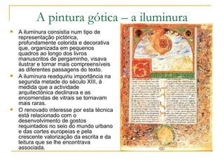 A pintura gótica – a iluminura A iluminura consistia num tipo de representação pictórica, profundamente colorida e decorativa que, organizada em pequenos quadros ao longo dos livros manuscritos de pergaminho, visava ilustrar e tornar mais compreensíveis as diferentes passagens do texto.  A iluminura readquiriu importância na segunda metade do século XIII, à medida que a actividade arquitectónica declinava e as encomendas de vitrais se tornavam mais raras. O renovado interesse por esta técnica está relacionado com o desenvolvimento de gostos requintados no seio do mundo urbano e das cortes europeias e pela crescente valorização da escrita e da leitura que se lhe encontrava associada. 