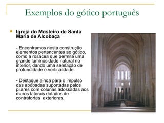 Exemplos do gótico português Igreja do Mosteiro de Santa Maria de Alcobaça - Encontramos nesta construção elementos pertencentes ao gótico, como a rosácea que permite uma  grande luminosidade natural no interior, dando uma sensação de profundidade e verticalidade. - Destaque ainda para o impulso das abóbadas suportadas pelos pilares com colunas adossadas aos muros laterais dotados de contrafortes  exteriores. 
