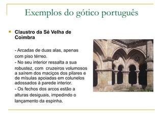 Exemplos do gótico português Claustro da Sé Velha de Coimbra - Arcadas de duas alas, apenas com piso térreo. - No seu interior ressalta a sua robustez, com  cruzeiros volumosos a saírem dos maciços dos pilares e de mísulas apoiadas em colunelos adossados à parede interior. - Os fechos dos arcos estão a alturas desiguais, impedindo o lançamento da espinha.  