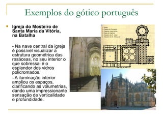 Exemplos do gótico português Igreja do Mosteiro de Santa Maria da Vitória, na Batalha - Na nave central da igreja é possível visualizar a estrutura geométrica das rosáceas, no seu interior o que sobressai é o esplendor dos vidros policromados. - A iluminação interior ampliou os espaços, clarificando as volumetrias, dando uma impressionante sensação de verticalidade e profundidade. 