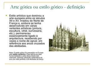 Arte gótica ou estilo gótico - definição Estilo artístico que dominou a arte europeia entre os séculos XII e XV. Irradiou do Norte de França e, embora se tenha desenvolvido em várias vertentes artísticas (pintura, escultura, vitral, ourivesaria, etc.), permaneceu essencialmente ligado à arquitectura, recebendo por vezes o nome de  ogival , em referência aos arcos cruzados das abóbadas. Nota: O estilo gótico foi precedido na Europa pelo  estilo românico . Este definia-se pela horizontalidade e pela obscuridade dos interiores, fazendo utilização sistemática do arco de volta perfeita e da abóbada de berço. 