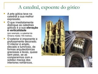 A catedral, expoente do gótico A arte gótica teve na catedral a sua melhor expressão. O que imediatamente distingue as catedrais góticas é a sua  elevação e verticalidade (por exemplo, a catedral de Amiens media 145 metros).   O exterior é imponente e profusamente decorado. O interior é amplo, elevado e luminoso, de formas arquitectónicas graciosas e leves, quase sem peso, se as compararmos com a solidez maciça dos interiores românicos.  
