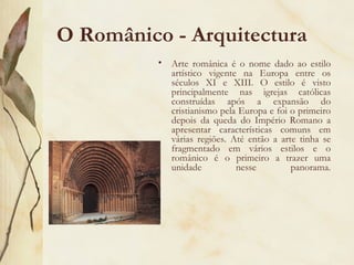 O Românico - Arquitectura Arte românica é o nome dado ao estilo artístico vigente na Europa entre os séculos XI e XIII. O estilo é visto principalmente nas igrejas católicas construídas após a expansão do cristianismo pela Europa e foi o primeiro depois da queda do Império Romano a apresentar características comuns em várias regiões. Até então a arte tinha se fragmentado em vários estilos e o românico é o primeiro a trazer uma unidade nesse panorama. 