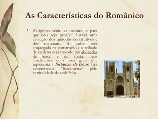 As Características do Românico As igrejas serão as maiores, e para que isso seja possível haverá uma evolução dos métodos construtivos e dos materiais. A pedra será empregada na construção e o telhado de madeira será trocado por  abóbadas de berço e de aresta , mais condizentes com uma igreja que representa a  fortaleza de Deus . Era caracterizada "fisicamente" pelo verticalidade dos edifícios. 