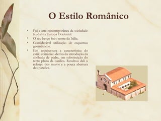 O Estilo Românico Foi a arte contemporânea da sociedade feudal na Europa Ocidental. O seu berço foi o norte da Itália. Considerável utilização de esquemas geométricos. Em arquitectura a característica do estilo românico deriva da introdução da abóbada de pedra, em substituição do tecto plano da basílica. Resultou dali o reforço dos muros e a pouca abertura das paredes. 