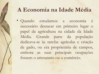 A Economia na Idade Média Quando estudamos a economia é necessário destacar em primeiro lugar o papel da agricultura na cidade da Idade Média. Grande parte da população dedicava-se às tarefas agrícolas e criação de gado, ou era proprietária de campos, embora as suas principais ocupações fossem o artesanato ou o comércio.  