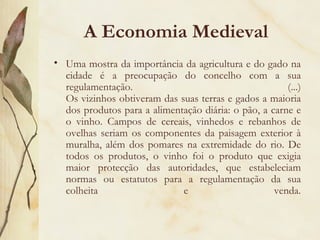 A Economia Medieval Uma mostra da importância da agricultura e do gado na cidade é a preocupação do concelho com a sua regulamentação. (...) Os vizinhos obtiveram das suas terras e gados a maioria dos produtos para a alimentação diária: o pão, a carne e o vinho. Campos de cereais, vinhedos e rebanhos de ovelhas seriam os componentes da paisagem exterior à muralha, além dos pomares na extremidade do rio. De todos os produtos, o vinho foi o produto que exigia maior protecção das autoridades, que estabeleciam normas ou estatutos para a regulamentação da sua colheita e venda. 