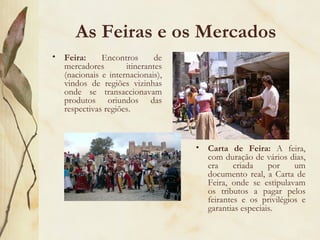 As Feiras e os Mercados Feira:  Encontros de mercadores itinerantes (nacionais e internacionais), vindos de regiões vizinhas onde se transaccionavam produtos oriundos das respectivas regiões. Carta de Feira:  A feira, com duração de vários dias, era criada por um documento real, a Carta de Feira, onde se estipulavam os tributos a pagar pelos feirantes e os privilégios e garantias especiais. 