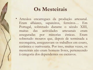 Os Mesteirais  Artesãos encarregues da produção artesanal. Eram alfaiates, sapateiros, ferreiros… Em Portugal, sobretudo durante o século XIII, muitas das actividades artesanais eram asseguradas por minorias étnicas. Eram sobretudo mouros que, depois de terminada a reconquista, asseguravam os trabalhos em couro, cerâmica e ourivesaria. Por isso, muitas vezes, os mesteirais não eram homens livres, pertencendo à categoria dos dependentes ou escravos. 