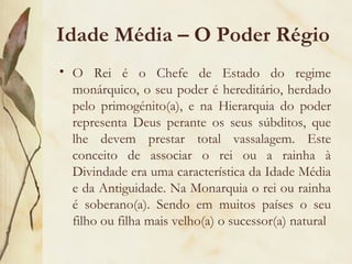 Idade Média – O Poder Régio O Rei é o Chefe de Estado do regime monárquico, o seu poder é hereditário, herdado pelo primogénito(a), e na Hierarquia do poder representa Deus perante os seus súbditos, que lhe devem prestar total vassalagem. Este conceito de associar o rei ou a rainha à Divindade era uma característica da Idade Média e da Antiguidade. Na Monarquia o rei ou rainha é soberano(a). Sendo em muitos países o seu filho ou filha mais velho(a) o sucessor(a) natural  