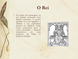 O Rei No início da monarquia, os reis tinham sobretudo uma função guerreira. A guerra permitiu aos reis legitimar e afirmar a sua supremacia perante os súbditos, assim como reservarem para si vastos domínios e riquezas tornando-se no mais poderoso de todos os senhores feudais. 