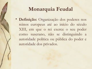 Monarquia Feudal Definição:  Organização dos poderes nos reinos europeus até ao início do século XIII, em que o rei exerce o seu poder como suserano, não se distinguindo a autoridade política ou pública do poder e autoridade dos privados. 