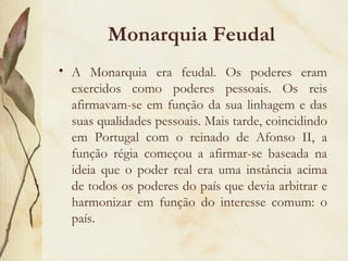 Monarquia Feudal A Monarquia era feudal. Os poderes eram exercidos como poderes pessoais. Os reis afirmavam-se em função da sua linhagem e das suas qualidades pessoais. Mais tarde, coincidindo em Portugal com o reinado de Afonso II, a função régia começou a afirmar-se baseada na ideia que o poder real era uma instância acima de todos os poderes do país que devia arbitrar e harmonizar em função do interesse comum: o país. 
