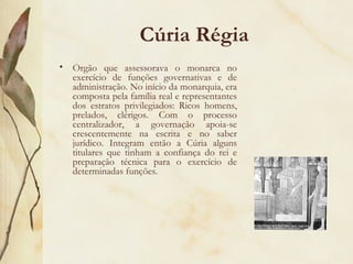 Cúria Régia Órgão que assessorava o monarca no exercício de funções governativas e de administração. No início da monarquia, era composta pela família real e representantes dos estratos privilegiados: Ricos homens, prelados, clérigos. Com o processo centralizador, a governação apoia-se crescentemente na escrita e no saber jurídico. Integram então a Cúria alguns titulares que tinham a confiança do rei e preparação técnica para o exercício de determinadas funções. 