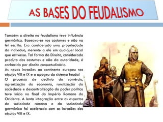 Também o direito no feudalismo teve influência germânica. Baseava-se nos costumes e não na lei escrita. Era considerado uma propriedade do indivíduo, inerente a ele em qualquer local que estivesse. Tal forma do Direito, considerado produto dos costumes e não da autoridade, é conhecido por direito consuetudinário. As novas invasões ao continente europeu nos séculos VIII e IX e o apogeu do sistema feudal O processo de declínio do comércio, agrarização da economia, ruralização da sociedade e descentralização do poder político teve início no final do Império Romano do Ocidente. A lenta integração entre os aspectos da sociedade romana e da sociedade germânica foi acelerada com as invasões dos séculos VIII e IX.  