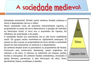 Sociedade estamental. Divisão social: senhores feudais (nobreza e clero) e dependentes (servos e vilões) Nessa sociedade rural, de economia essencialmente agrária, a propriedade ou posse da terra determinava a posição do indivíduo na hierarquia social. A terra era a expressão da riqueza, da influência, da autoridade e do poder. A sociedade feudal era estamental, isto é, não havia mobilidade social. Os grupos sociais mantinham-se rigidamente estanques. O acesso ou não à posse ou propriedade da terra dividia a sociedade feudal em dois estamentos: os senhores e o dependentes. Os senhores feudais eram os possuidores ou proprietários de feudos. Formavam uma aristocracia dominante, sendo originários da nobreza e do clero. A nobreza se subdividia em duques, condes, barões e marqueses. Os senhores feudais eclesiásticos, vinculados à Igreja Romana, pertenciam à alta hierarquia do clero. Eram, geralmente, bispos, arcebispos e abades.  