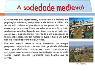 O estamento dos dependentes, incorporando a maioria da população medieval, compunha-se de servos e vilões. Os servos não tinham a propriedade ou posse da terra e estavam presos a ela. Eram trabalhadores semi livre. Não podiam ser vendidos fora de suas terras, como se fazia com os escravos, mas não tinham  liberdade para abandonar as terras onde nasceram. Em número reduzido, havia um outro tipo de trabalhador medieval, o vilão. Este não estava preso à terra. Descendia de antigos pequenos proprietários romanos. Não podendo defender suas propriedades, entregava suas propriedades, entregava suas terras em troca da proteção de um grande senhor feudal. Recebia tratamento mais brando que os servos.  VILA MEDIEVAL 
