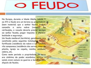 Na Europa, durante a Idade Média (século V ao XV) o feudo era um terreno ou propriedade (bem material) que o senhor feudal (nobre) concedia a outro nobre (vassalo). Em retribuição, o vassalo deveria prestar serviços ao senhor feudal, pagar impostos e oferecer lealdade e segurança. Um feudo medieval (território), geralmente, era constituído pelas seguintes instalações: castelo fortificado (residência do nobre e sua família), vila camponesa (residência dos servos), área de plantio, igreja ou capela, moinho, estábulo, celeiro, etc. Como neste período a propriedade da terra era sinônimo de poder econômico, político e social, eram comuns as guerras e batalhas pela disputa de feudos.  
