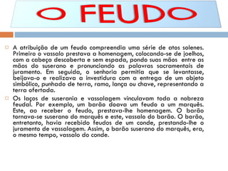 A atribuição de um feudo compreendia uma série de atos solenes. Primeiro o vassalo prestava a homenagem, colocando-se de joelhos, com a cabeça descoberta e sem espada, pondo suas mãos  entre as mãos do suserano e pronunciando as palavras sacramentais de juramento. Em seguida, o senhoria permitia que se levantasse, beijava-o e realizava a investidura com a entrega de um objeto simbólico, punhado de terra, ramo, lança ou chave, representando a terra ofertada. Os laços de suserania e vassalagem vinculavam toda a nobreza feudal. Por exemplo, um barão doava um feudo a um marquês. Este, ao receber o feudo, prestava-lhe homenagem. O barão tornava-se suserano do marquês e este, vassalo do barão. O barão, entretanto, havia recebido feudos de um conde, prestando-lhe o juramento de vassalagem. Assim, o barão suserano do marquês, era, o mesmo tempo, vassalo do conde.  