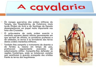 Os monges guerreiros das ordens militares do Templo, dos Hospitalários, de Calatrava (mais tarde Ordem de Avis) e de Santiago de Espada desempenharam um papel muito importante nas lutas das Cruzadas. O grão-mestre de cada ordem exercia o comando supremo destas milícias permanentes em que serviam de oficiais, os cavaleiros professos e de soldados, os servos e os lavradores das terras destas ordens monástico-militares. Também lhes competia o tratamento de doentes e de feridos e, mesmo em tempo de paz, praticavam regularmente exercícios de adestramento militar. Competia-lhes defender as regiões fronteiriças, onde se instalavam castelos que constituíam a guarda avançada dos cristãos frente às terras dos muçulmanos 