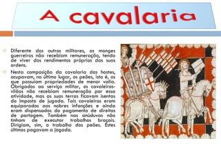 Diferente dos outros militares, os monges guerreiros não recebiam remuneração, tendo de viver dos rendimentos próprios das suas ordens. Nesta composição da cavalaria das hostes, ocupavam, no último lugar, os peões, isto é, os que possuíam propriedades de menor valia. Obrigados ao serviço militar, os cavaleiros-vilãos não recebiam remuneração por essa atividade, mas as suas terras ficavam isentas do imposto de jugada. Tais cavaleiros eram equiparados aos nobres infanções e ainda eram dispensados do pagamento de direitos de portagem. Também nas anúduvas não tinham de executar trabalhos braçais. Dirigiam, sim, o trabalho dos peões. Estes últimos pagavam a jogada. 