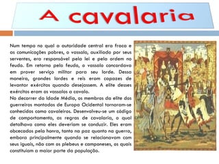Num tempo no qual a autoridade central era fraca e as comunicações pobres, o vassalo, auxiliado por seus serventes, era responsável pela lei e pela ordem no feudo. Em retorno pelo feudo, o vassalo concordava em prover serviço militar para seu lorde. Dessa maneira, grandes lordes e reis eram capazes de levantar exércitos quando desejassem. A elite desses exércitos eram os vassalos a cavalo. No decorrer da Idade Média, os membros da elite dos guerreiros montados de Europa Ocidental tornaram-se conhecidos como cavaleiros. Desenvolveu-se um código de comportamento, as regras de cavalaria, o qual detalhava como eles deveriam se conduzir. Eles eram obcecados pela honra, tanto na paz quanto na guerra, embora principalmente quando se relacionavam com seus iguais, não com os plebeus e camponeses, os quais constituíam a maior parte da população. 