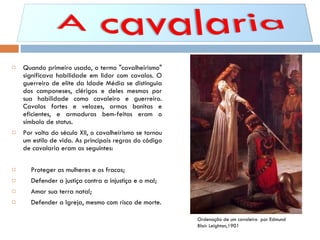Quando primeiro usado, o termo "cavalheirismo" significava habilidade em lidar com cavalos. O guerreiro de elite da Idade Média se distinguia dos camponeses, clérigos e deles mesmos por sua habilidade como cavaleiro e guerreiro. Cavalos fortes e velozes, armas bonitas e eficientes, e armaduras bem-feitas eram o símbolo de status. Por volta do século XII, o cavalheirismo se tornou um estilo de vida. As principais regras do código de cavalaria eram as seguintes: Proteger as mulheres e os fracos; Defender a justiça contra a injustiça e o mal; Amar sua terra natal; Defender a Igreja, mesmo com risco de morte. Ordenação de um cavaleiro  por Edmund Blair Leighton,1901  