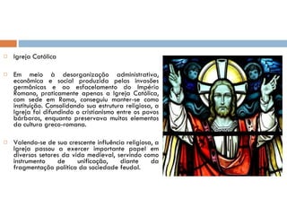 Igreja Católica Em meio à desorganização administrativa, econômica e social produzida pelas invasões germânicas e ao esfacelamento do Império Romano, praticamente apenas a Igreja Católica, com sede em Roma, conseguiu manter-se como instituição. Consolidando sua estrutura religiosa, a Igreja foi difundindo o cristianismo entre os povos bárbaros, enquanto preservava muitos elementos da cultura greco-romana. Valendo-se de sua crescente influência religiosa, a Igreja passou a exercer importante papel em diversos setores da vida medieval, servindo como instrumento de unificação, diante da fragmentação política da sociedade feudal.  