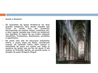 Mundo e Mosteiros Os sacerdotes da Igreja dividiam-se em duas grandes categorias: clero secular (aqueles que viviam no mundo fora dos mosteiros), hierarquizado em padres, bispos, arcebispos etc., e clero regular (aqueles que viviam nos mosteiros), que obedecia às regras de sua ordem religiosa: veneditinos, franciscanos, dominicanos, carmelitas e agostinianos. No ponto mais alto da hierarquia eclesiástica estava o papa, bispo de Roma, considerado sucessor do apóstolo Pedro. Nem sempre a autoridade do papa era aceitar por todos os membros da Igreja, mas em fins do século VI ela acabou se firmando, devido, em grande parte, à atuação do papa Gregório Magno.  