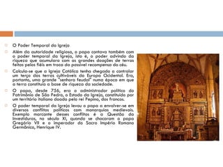 O Poder Temporal da Igreja Além da autoridade religiosa, o papa contava também com o poder temporal da Igreja, isto é, o poder advindo da riqueza que acumulara com as grandes doações de terras feitas pelos fiéis em troca da possível recompensa do céu. Calcula-se que a Igreja Católica tenha chegado a controlar um terço das terras cultiváveis da Europa Ocidental. Era, portanto, uma grande "senhora feudal" numa época em que a terra constituía a base de riqueza da sociedade. O papa, desde 756, era o administrador político do Patrimônio de São Pedro, o Estado da Igreja, constituído por um território italiano doado pelo rei Pepino, dos francos. O poder temporal da Igreja levou o papa a envolver-se em diversos conflitos políticos com monarquias medievais. Exemplo marcante desses conflitos é a Questão da Investiduras, no século XI, quando se chocaram o papa Gregório VII e o imperador do Sacro Império Romano Germânico, Henrique IV. 