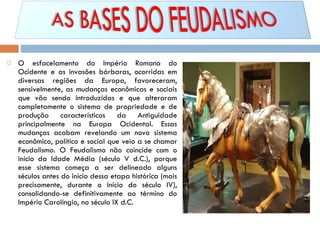 O esfacelamento do Império Romano do Ocidente e as invasões bárbaras, ocorridas em diversas regiões da Europa, favoreceram, sensivelmente, as mudanças econômicas e sociais que vão sendo introduzidas e que alteraram completamente o sistema de propriedade e de produção característicos da Antiguidade principalmente na Europa Ocidental. Essas mudanças acabam revelando um novo sistema econômico, político e social que veio a se chamar Feudalismo. O Feudalismo não coincide com o início da Idade Média (século V d.C.), porque esse sistema começa a ser delineado alguns séculos antes do início dessa etapa histórica (mais precisamente, durante o início do século IV), consolidando-se definitivamente ao término do Império Carolíngio, no século IX d.C. 