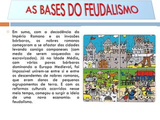 Em suma, com a decadência do Império Romano e as invasões bárbaras, os nobres romanos começaram a se afastar das cidades levando consigo camponeses (com medo de serem saqueados ou escravizados). Já na Idade Média, com vários povos bárbaros dominando a Europa Medieval, foi impossível unirem-se entre si e entre os descendentes de nobres romanos, que eram donos de pequenos agrupamentos de terra. E com as reformas culturais ocorridas nesse meio tempo, começou a surgir a ideia de uma nova economia: o feudalismo. 
