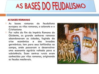 As bases romanas do feudalismo europeu: as vilas romanas, o colonato e o Cristianismo Por volta do fim do Império Romano do Ocidente, os grande senhores romanos abandonavam as cidades, fugindo da crise econômica e das invasões germânicas. Iam para seus latifúndios no campo, onde passavam a desenvolver uma economia agrária voltada para a subsistência. Esses centros rurais eram conhecidos por vilas romanas, originando os feudos medievais. AS BASES ROMANAS 